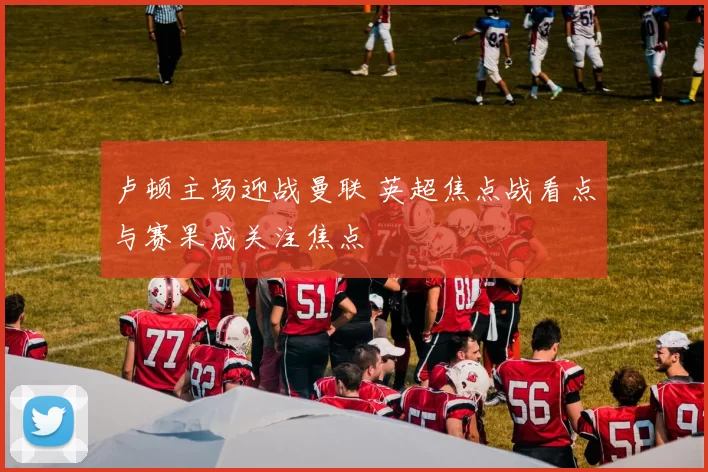 卢顿主场迎战曼联 英超焦点战看点与赛果成关注焦点