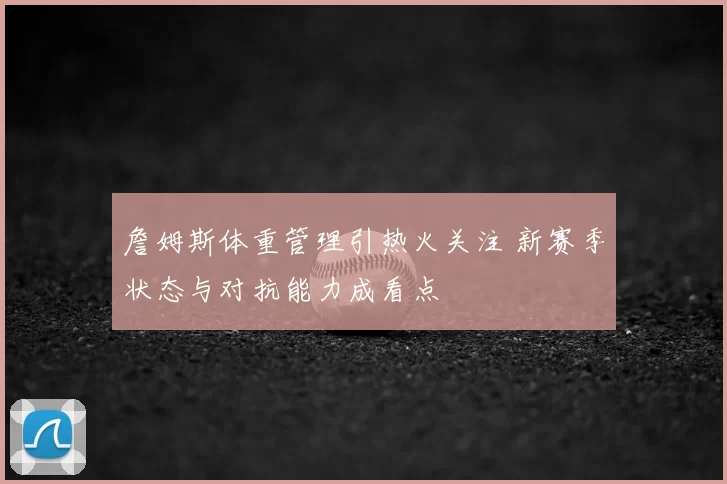 詹姆斯体重管理引热火关注 新赛季状态与对抗能力成看点