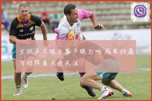 女双乒乓球决赛今晚打响 冠军归属与对阵看点受关注