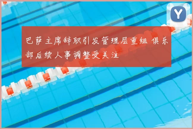 巴萨主席辞职引发管理层重组 俱乐部后续人事调整受关注