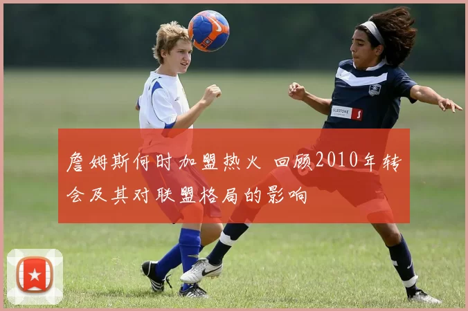 詹姆斯何时加盟热火 回顾2010年转会及其对联盟格局的影响