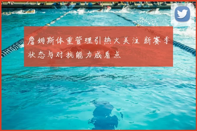 詹姆斯体重管理引热火关注 新赛季状态与对抗能力成看点