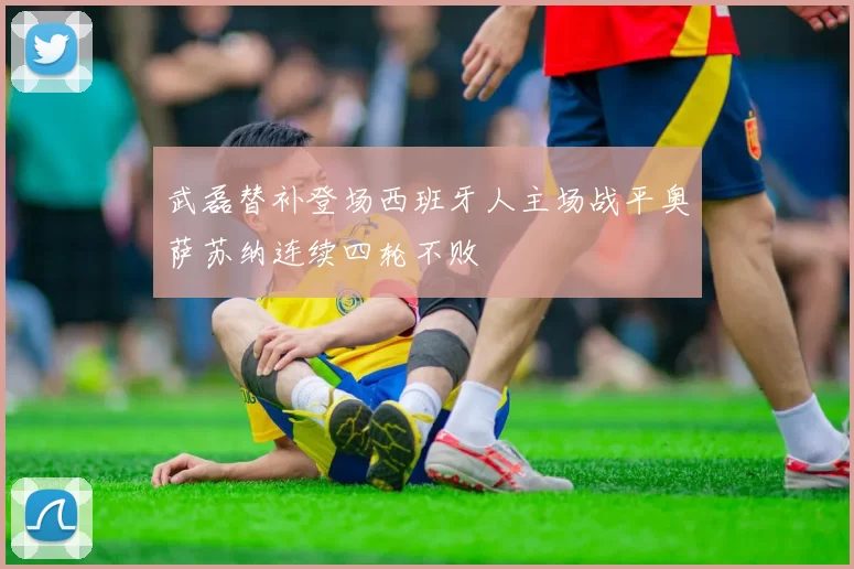 武磊替补登场西班牙人主场战平奥萨苏纳连续四轮不败