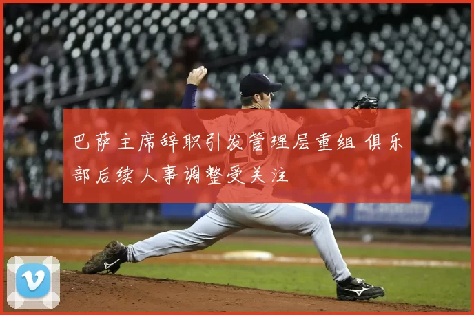 巴萨主席辞职引发管理层重组 俱乐部后续人事调整受关注