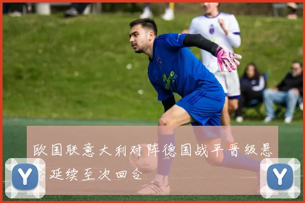 欧国联意大利对阵德国战平晋级悬念延续至次回合