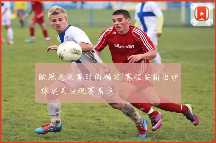 欧冠总决赛时间确定 赛程安排出炉 球迷关注观赛看点