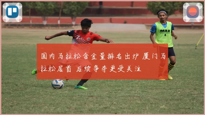 国内马拉松含金量排名出炉 厦门马拉松居首 后续争夺更受关注