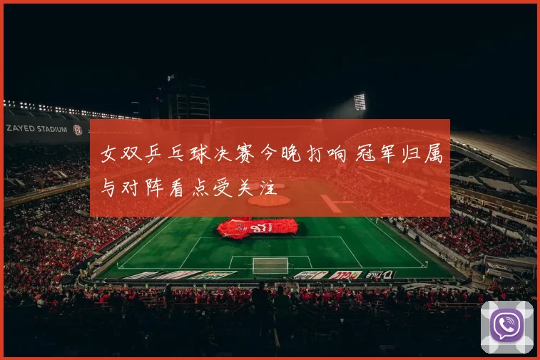 女双乒乓球决赛今晚打响 冠军归属与对阵看点受关注