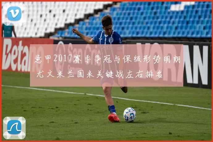 意甲2017赛季争冠与保级形势明朗 尤文米兰国米关键战左右排名