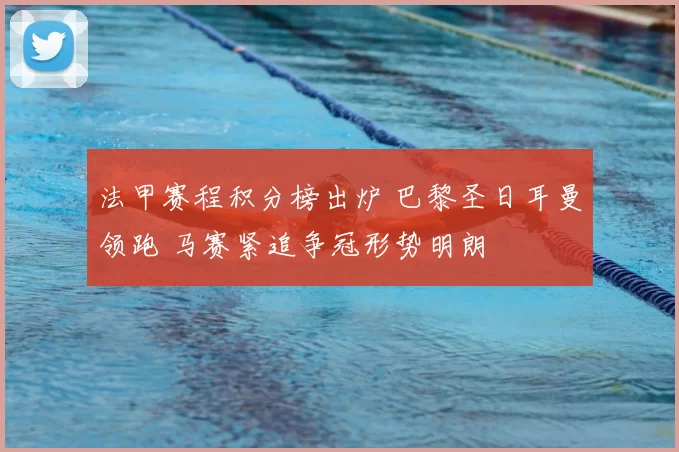 法甲赛程积分榜出炉 巴黎圣日耳曼领跑 马赛紧追争冠形势明朗