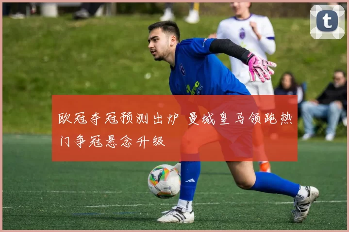 欧冠夺冠预测出炉 曼城皇马领跑热门争冠悬念升级
