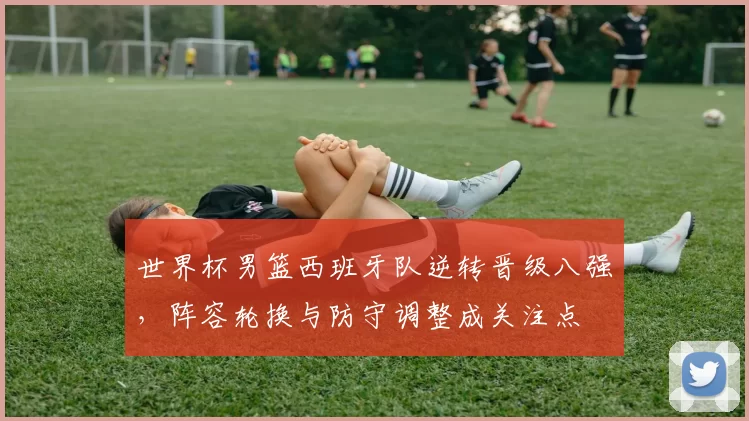 世界杯男篮西班牙队逆转晋级八强，阵容轮换与防守调整成关注点