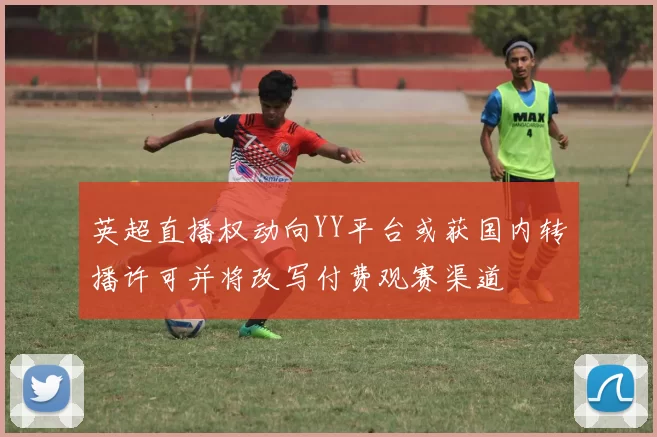 英超直播权动向YY平台或获国内转播许可并将改写付费观赛渠道