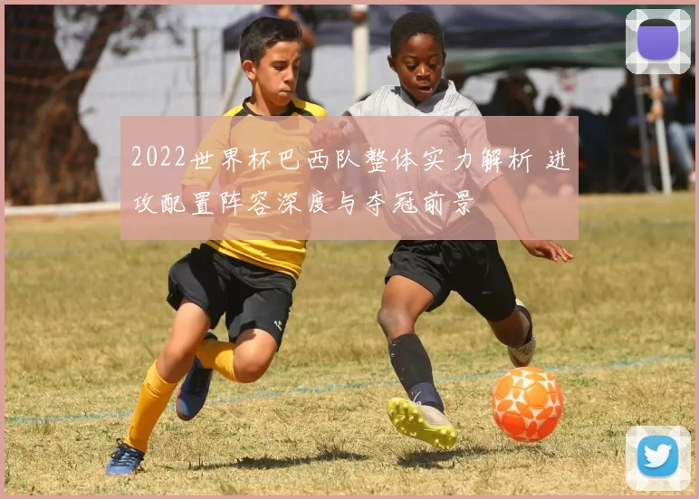 2022世界杯巴西队整体实力解析 进攻配置阵容深度与夺冠前景