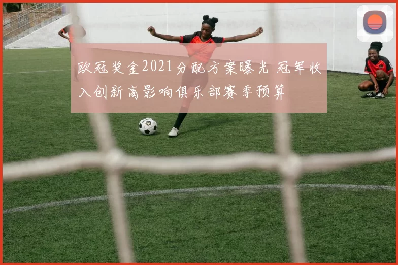 欧冠奖金2021分配方案曝光 冠军收入创新高影响俱乐部赛季预算