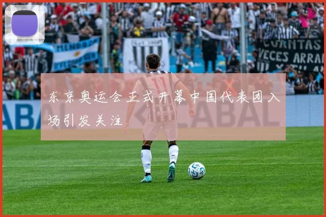 东京奥运会正式开幕中国代表团入场引发关注