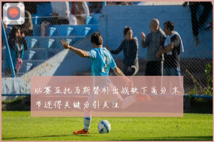 以赛亚托马斯替补出战砍下高分 末节连得关键分引关注