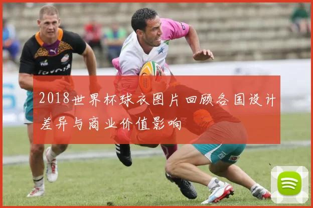 2018世界杯球衣图片回顾各国设计差异与商业价值影响