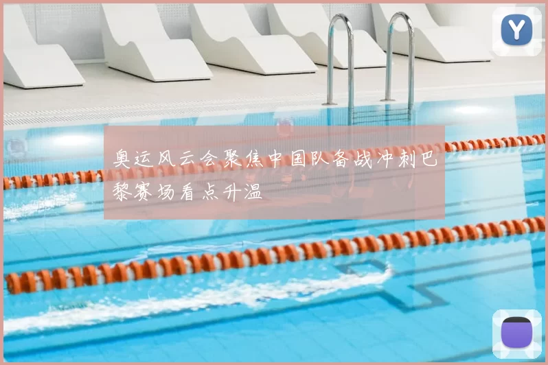 奥运风云会聚焦中国队备战冲刺巴黎赛场看点升温