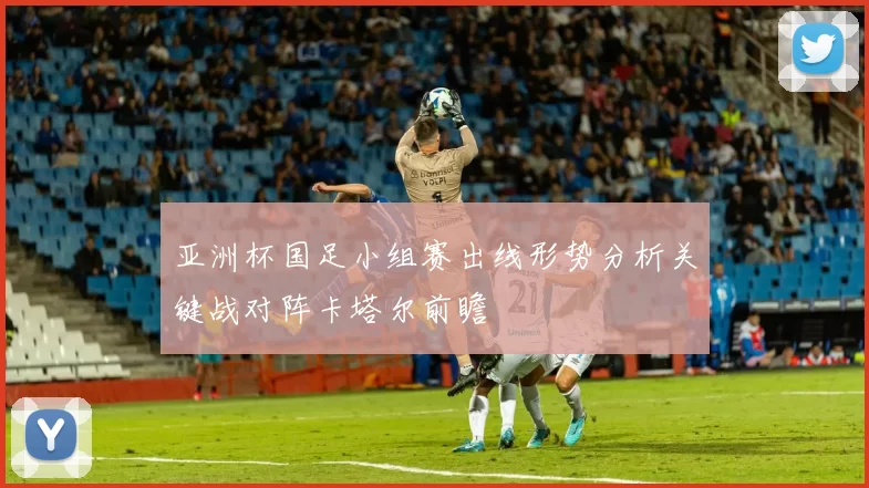 亚洲杯国足小组赛出线形势分析关键战对阵卡塔尔前瞻