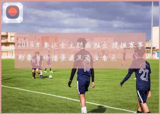 2018年奥运会主题曲推出 提振赛事形象与传播渠道及商业看点