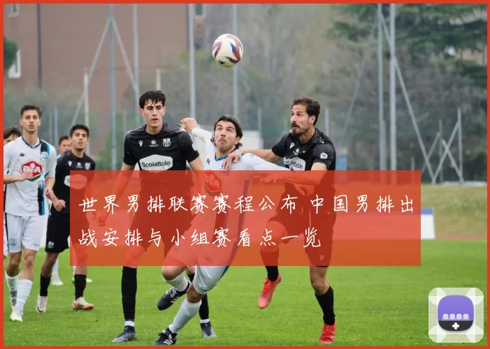 世界男排联赛赛程公布 中国男排出战安排与小组赛看点一览