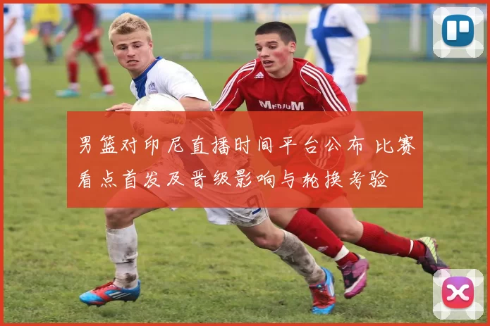 男篮对印尼直播时间平台公布 比赛看点首发及晋级影响与轮换考验