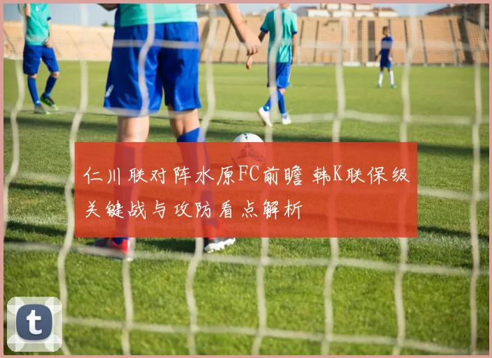 仁川联对阵水原FC前瞻 韩K联保级关键战与攻防看点解析