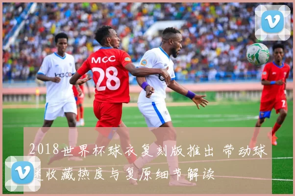 2018世界杯球衣复刻版推出 带动球迷收藏热度与复原细节解读