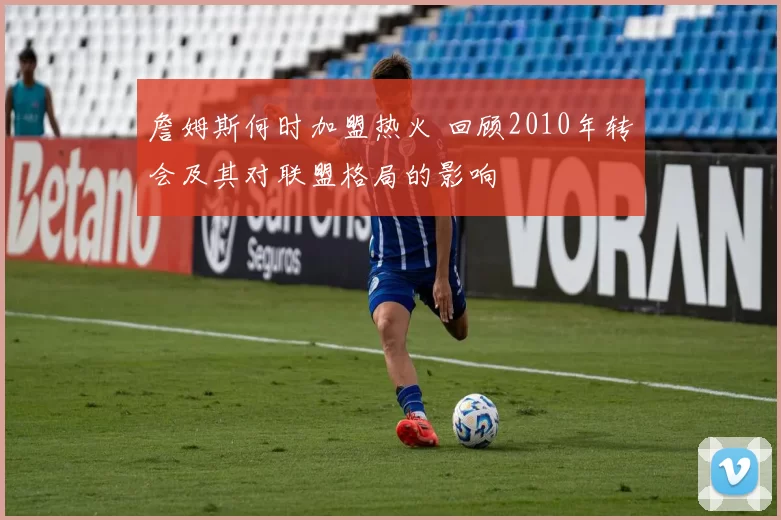 詹姆斯何时加盟热火 回顾2010年转会及其对联盟格局的影响