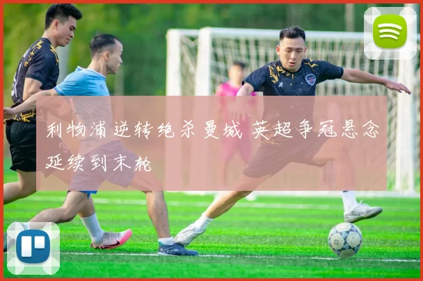 利物浦逆转绝杀曼城 英超争冠悬念延续到末轮