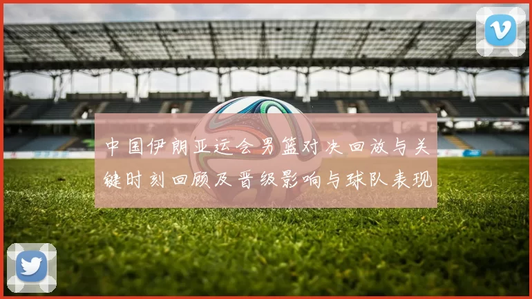 中国伊朗亚运会男篮对决回放与关键时刻回顾及晋级影响与球队表现分析