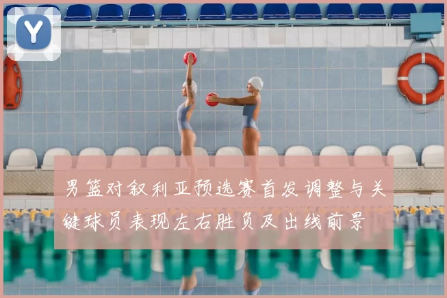 男篮对叙利亚预选赛首发调整与关键球员表现左右胜负及出线前景