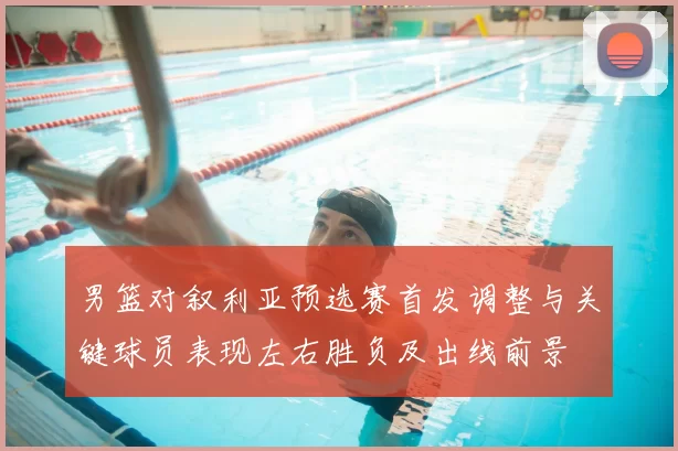 男篮对叙利亚预选赛首发调整与关键球员表现左右胜负及出线前景