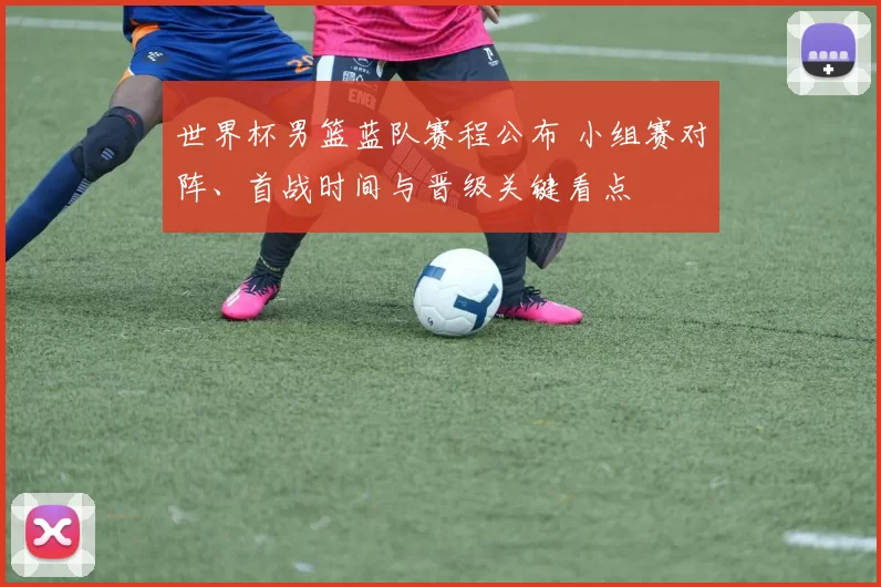 世界杯男篮蓝队赛程公布 小组赛对阵、首战时间与晋级关键看点