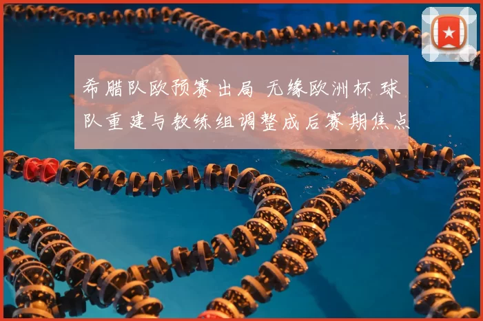 希腊队欧预赛出局 无缘欧洲杯 球队重建与教练组调整成后赛期焦点