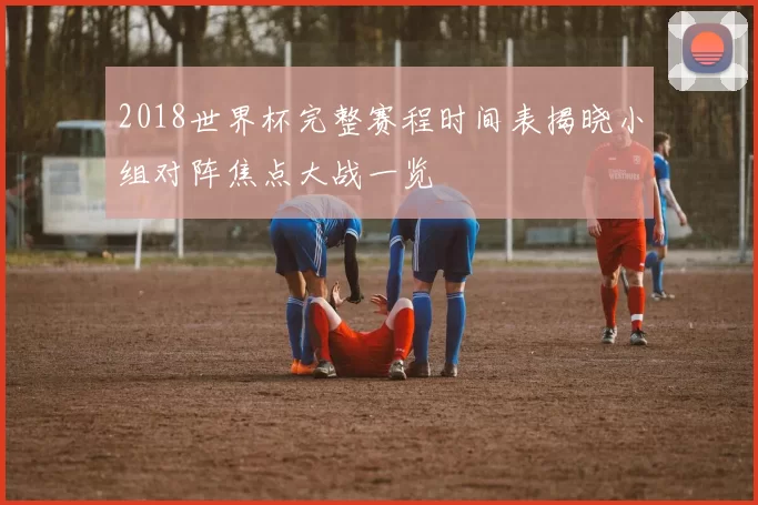 2018世界杯完整赛程时间表揭晓小组对阵焦点大战一览