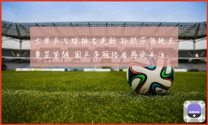 女单乒乓球排名更新 孙颖莎领跑王曼昱紧随 国乒争冠格局再受关注