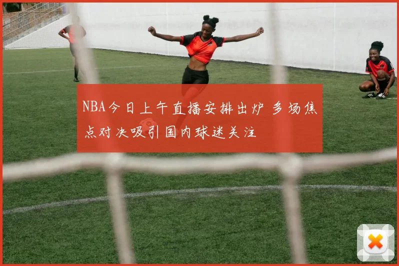 NBA今日上午直播安排出炉 多场焦点对决吸引国内球迷关注