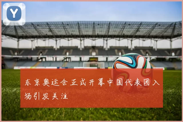 东京奥运会正式开幕中国代表团入场引发关注