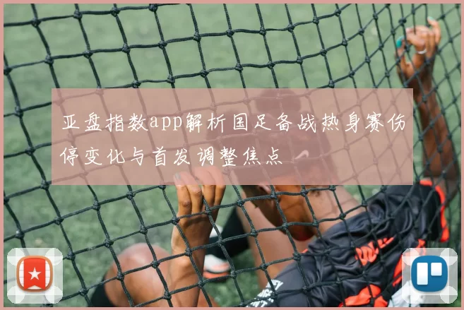 亚盘指数app解析国足备战热身赛伤停变化与首发调整焦点